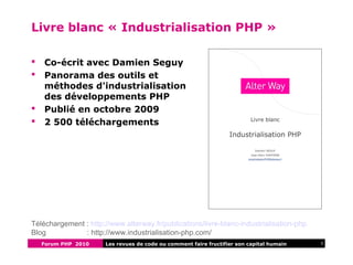 Forum PHP 2010 3Les revues de code ou comment faire fructifier son capital humain
Livre blanc « Industrialisation PHP »
 Co-écrit avec Damien Seguy
 Panorama des outils et
méthodes d'industrialisation
des développements PHP
 Publié en octobre 2009
 2 500 téléchargements
Téléchargement : http://www.alterway.fr/publications/livre-blanc-industrialisation-php
Blog : http://www.industrialisation-php.com/
 