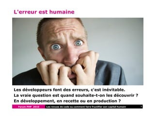 Forum PHP 2010 4Les revues de code ou comment faire fructifier son capital humain
L'erreur est humaine
Les développeurs font des erreurs, c'est inévitable.
La vraie question est quand souhaite-t-on les découvrir ?
En développement, en recette ou en production ?
 