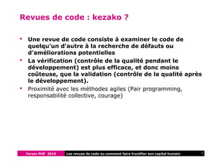 Forum PHP 2010 5Les revues de code ou comment faire fructifier son capital humain
Revues de code : kezako ?
 Une revue de code consiste à examiner le code de
quelqu'un d'autre à la recherche de défauts ou
d'améliorations potentielles
 La vérification (contrôle de la qualité pendant le
développement) est plus efficace, et donc moins
coûteuse, que la validation (contrôle de la qualité après
le développement).
 Proximité avec les méthodes agiles (Pair programming,
responsabilité collective, courage)
 