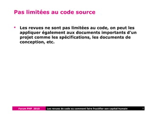 Forum PHP 2010 6Les revues de code ou comment faire fructifier son capital humain
Pas limitées au code source
 Les revues ne sont pas limitées au code, on peut les
appliquer également aux documents importants d'un
projet comme les spécifications, les documents de
conception, etc.
 