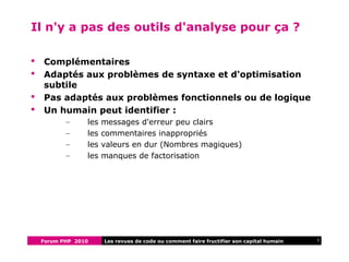 Forum PHP 2010 7Les revues de code ou comment faire fructifier son capital humain
Il n'y a pas des outils d'analyse pour ça ?
 Complémentaires
 Adaptés aux problèmes de syntaxe et d'optimisation
subtile
 Pas adaptés aux problèmes fonctionnels ou de logique
 Un humain peut identifier :
– les messages d'erreur peu clairs
– les commentaires inappropriés
– les valeurs en dur (Nombres magiques)
– les manques de factorisation
 