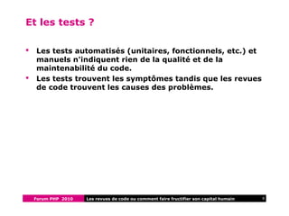 Forum PHP 2010 8Les revues de code ou comment faire fructifier son capital humain
Et les tests ?
 Les tests automatisés (unitaires, fonctionnels, etc.) et
manuels n'indiquent rien de la qualité et de la
maintenabilité du code.
 Les tests trouvent les symptômes tandis que les revues
de code trouvent les causes des problèmes.
 
