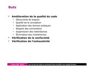 Forum PHP 2010 9Les revues de code ou comment faire fructifier son capital humain
Buts
 Amélioration de la qualité du code
 Découverte de bogues
 Qualité de la conception
 Application des bonnes pratiques
 Respect des conventions
 Suppression des redondances
 Élimination des incohérences
 Vérification de la conformité
 Vérification de l'exhaustivité
 