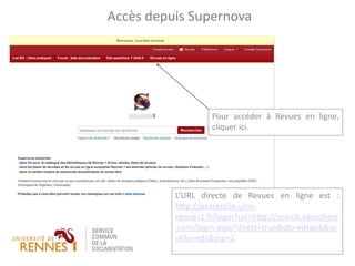 L’URL directe de Revues en ligne est :
http://passerelle.univ-
rennes1.fr/login?url=http://search.ebscohost
.com/login.aspx?direct=true&db=edspub&pr
ofile=eds&plp=1
Accès depuis Supernova
Pour accéder à Revues en ligne,
cliquer ici.
 