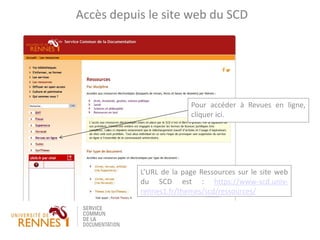 L’URL de la page Ressources sur le site web
du SCD est : https://www-scd.univ-
rennes1.fr/themes/scd/ressources/
Accès depuis le site web du SCD
Pour accéder à Revues en ligne,
cliquer ici.
 