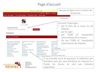 Revues en ligne est un moteur de
recherche.
Page d’accueil
On peut l’interroger :
• par le titre de la revue ou de
l’ebook ;
• par le sujet ;
• par l’ISSN (n° standardisé
international de la revue) ;
• Ou par l’ISBN (n° standardisé
international de l’ebook).
Il est possible aussi de parcourir la collection par
discipline puis par sous-discipline en cliquant ici.
Toutes les revues ne sont pas indexées
cependant.
 