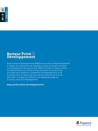 SPD24
JUIN2016
Secteur Privé  Développement (SPD) est une revue trimestrielle destinée
à analyser les mécanismes par lesquels le secteur privé peut contribuer
au développement des pays du Sud. SPD confronte, à chaque numéro,
les idées d’auteurs aux horizons variés provenant du secteur privé,
du monde de la recherche, d’institutions de développement ou de
la société civile. Un blog a été lancé dans la continuité de la revue
afin d’offrir un espace de réflexion et de débats plus large sur
le secteur privé et le développement.
blog.secteur-prive-developpement.fr
 
