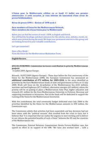 L'Union  pour  la  Méditerranée  célèbre  en  ce  lundi  13  Juillet  son  premier 
anniversaire.  A  cette  occasion,  je  vous  informe  du  lancement  d’une  revue  de 
presse hebdomadaire.  
 
Revue de presse UPM 1 ­ Review of  UPM week 1 
 
Dear members of Union for the Mediterranean Network,   
Chers membres du réseau Union pour la Méditerranée 
 
Below you can find the review of week 1 UPM, in English and french.  
You will find the headings and short entrances for the articles, news, debates, events, etc 
which were posted during the week. We hope your permanent interest to this group and 
are looking forward to your valuable contributions.  
 
Let's get connected !  
 
Have a Nice Week !  
From the Union for the Mediterranean Moderation Team. 
 
English Review. 
 
 
(EU) EU/EUROMED: Commission increases contribution to priority Mediterranean 
projects 
 11 juillet 2009, Agence Europe 
 
Brussels, 10/07/2009 (Agence Europe) ‐ Three days before the first anniversary of the 
Union  for  the  Mediterranean  (UfM),  the  European  Commission  has  announced  an 
additional  contribution  of  €72  million,  for  2009­2010,  to  the  areas  identified  as 
priorities by the Euro‐Mediterranean heads of state and government in Paris on 13 July 
2008.  Work  will  focus  on  the  de‐pollution  of  the  Mediterranean  Sea  (€22  million), 
maritime and land highways (€7.5 million), alternative energies (€5 million), where the 
priority  will  be  on  putting  in  place  a  Mediterranean  Solar  Plan,  higher  education  and 
research  (€1  million  for  the  Euro‐Mediterranean  University  in  Portoroz,  Slovenia)  and 
supporting investment in businesses. Part of the funds will be dedicated to support the 
running of the Union for the Mediterranean Secretariat. 
 
With  this  contribution,  the  total  community  budget  dedicated  since  July  2008  to  the 
priorities  identified  by  the  Union  for  the  Mediterranean  amounts  to  €90  million,  the 
Commission says. 
 
The Commission admits that activities had been suspended, and key decisions had not 
been  taken,  with  the  “political  vacuum”  that  resulted  from  the  crisis  in  Gaza,  but  it 
believes that “it is important that we realise the urgency to start working and to deliver 
to our citizens the potential benefits of such a Union” between the EU and the countries 
of the Mediterranean rim.  
 
The  Commission,  External  Relations  Commissioner  Benita  Ferrero‐Waldner  says,  has 
spared  no  effort  in  its  support  of  the  UfM.  “We  have  also  worked  hard  …  with  a 
 