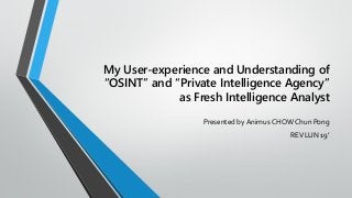 My User-experience and Understanding of
“OSINT” and “Private Intelligence Agency”
as Fresh Intelligence Analyst
Presented by Animus CHOW Chun Pong
REVLUN 19’
 