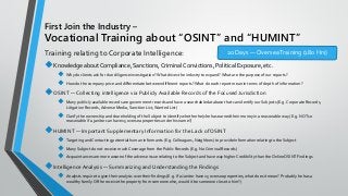 First Join the Industry –
Vocational Training about “OSINT” and “HUMINT”
Training relating to Corporate Intelligence:
◆Knowledge aboutCompliance, Sanctions, Criminal Convictions, Political Exposure, etc.
◆ Why do clients ask for due diligence investigation?What drives the industry to expand?What are the purpose of our reports?
◆ How do the company price and differentiate between different reports?What do each report mean in terms of depth of information?
◆OSINT — Collecting intelligence via Publicly Available Records of the Focused Jurisdiction
◆ Many publicly available records are government records and have a searchable database that can identify our Subjects (E.g. Corporate Records,
Litigation Records,Adverse Media, Sanction List,Wanted List)
◆ Clarify the ownership and shareholding of the Subject to identify whether he/she has earned their money in a reasonable way (E.g. NOT so
reasonable if a janitor can have 15 oversea properties under his name?)
◆HUMINT — Important Supplementary Information for the Lack of OSINT
◆ Targeting and Contacting potential human informants (E.g. Colleagues, Neighbors) to provide Information relating to the Subject
◆ Many Subject do not receive much Coverage from the Public Records (E.g. No Criminal Records)
◆ Acquaintances are more aware of the adverse issue relating to the Subject and have way higher Credibility than theOnline OSINT Findings
◆Intelligence Analysis — Summarizing and Understanding the Findings
◆ Analysts require to give their analysis over their findings (E.g. If a Janitor have 15 oversea properties, what does it mean? Probably he has a
wealthy family OR he receive the property from someone else, would it be someone close to him?)
20 Days — OverseaTraining (180 Hrs)
 
