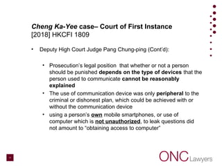 Cheng Ka-Yee case– Court of First Instance
[2018] HKCFI 1809
• Deputy High Court Judge Pang Chung-ping (Cont’d):
• Prosecution’s legal position that whether or not a person
should be punished depends on the type of devices that the
person used to communicate cannot be reasonably
explained
• The use of communication device was only peripheral to the
criminal or dishonest plan, which could be achieved with or
without the communication device
• using a person’s own mobile smartphones, or use of
computer which is not unauthorized, to leak questions did
not amount to “obtaining access to computer”
11
 