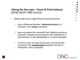 Cheng Ka-Yee case – Court of First Instance
[2018] HKCFI 1809 (Cont’d)
• Deputy High Court Judge Pang Chung-ping (Cont’d):
• drew a difference between “obtaining access to a
computer” and “using a computer”
• does not support the contention that “obtaining access to
computer” includes using a person’s own smartphone to
communicate, to take photographs or to send messages
• To prove actus reus (the criminal act), the prosecution
must prove “the unauthorized extraction and use of
information” from a computer
12
 
