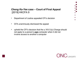 Cheng Ka-Yee case – Court of Final Appeal
[2019] HKCFA 9
• Department of Justice appealed CFI’s decision
• CFA unanimously dismissed the appeal
• upheld the CFI’s decision that the s.161(1)(c) Charge should
not apply to a person’s own computer when it did not
involve access to another’s computer
13
 