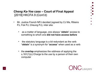 Cheng Ka-Yee case – Court of Final Appeal
[2019] HKCFA 9 (Cont’d)
• Mr. Justice French NPJ decided (agreed by CJ Ma, Ribeiro
PJ, Fok PJ, Cheung PJ), inter alia:
• as a matter of language, one always “obtain” access to
something to which one did not have access before
• the statutory language is a bit redundant as the verb
“obtain” is a synonym for “access” when used as a verb
• the overlap emphasizes the oddness of applying the
s.161(1)(c) Charge to the use by a person of their own
computer
14
 