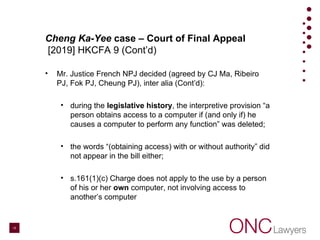 Cheng Ka-Yee case – Court of Final Appeal
[2019] HKCFA 9 (Cont’d)
• Mr. Justice French NPJ decided (agreed by CJ Ma, Ribeiro
PJ, Fok PJ, Cheung PJ), inter alia (Cont’d):
• during the legislative history, the interpretive provision “a
person obtains access to a computer if (and only if) he
causes a computer to perform any function” was deleted;
• the words “(obtaining access) with or without authority” did
not appear in the bill either;
• s.161(1)(c) Charge does not apply to the use by a person
of his or her own computer, not involving access to
another’s computer
15
 