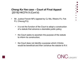 Cheng Ka-Yee case – Court of Final Appeal
[2019] HKCFA 9 (Cont’d)
• Mr. Justice French NPJ (agreed by CJ Ma, Ribeiro PJ, Fok
PJ, Cheung PJ):
• it is not the function of the Court to adopt a construction
of a statute that advance a desirable public policy;
• the Court seeks to ascertain the purpose of the statute
to inform its construction;
• the Court does not identify a purpose which it thinks
would be beneficial and then construe the statute to fit it
16
 