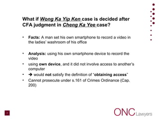What if Wong Ka Yip Ken case is decided after
CFA judgment in Cheng Ka Yee case?
• Facts: A man set his own smartphone to record a video in
the ladies’ washroom of his office
• Analysis: using his own smartphone device to record the
video
• using own device, and it did not involve access to another’s
computer
•  would not satisfy the definition of “obtaining access”
• Cannot prosecute under s.161 of Crimes Ordinance (Cap.
200)
17
 