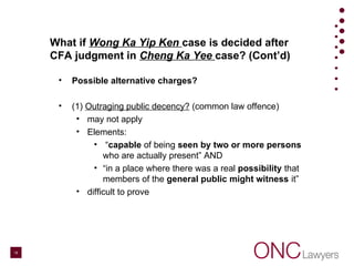 What if Wong Ka Yip Ken case is decided after
CFA judgment in Cheng Ka Yee case? (Cont’d)
• Possible alternative charges?
• (1) Outraging public decency? (common law offence)
• may not apply
• Elements:
• “capable of being seen by two or more persons
who are actually present” AND
• “in a place where there was a real possibility that
members of the general public might witness it”
• difficult to prove
18
 