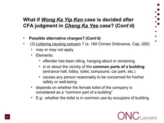 What if Wong Ka Yip Ken case is decided after
CFA judgment in Cheng Ka Yee case? (Cont’d)
• Possible alternative charges? (Cont’d)
• (3) Loitering causing concern ? (s. 160 Crimes Ordinance, Cap. 200)
• may or may not apply
• Elements:
• offender has been idling, hanging about or remaining
• in or about the vicinity of the common parts of a building
(entrance hall, lobby, toilet, compound, car park, etc.)
• causes any person reasonably to be concerned for his/her
safety or well-being
• depends on whether the female toilet of the company is
considered as a “common part of a building”
• E.g.: whether the toilet is in common use by occupiers of building
20
 