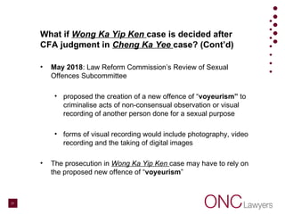 What if Wong Ka Yip Ken case is decided after
CFA judgment in Cheng Ka Yee case? (Cont’d)
• May 2018: Law Reform Commission’s Review of Sexual
Offences Subcommittee
• proposed the creation of a new offence of “voyeurism” to
criminalise acts of non-consensual observation or visual
recording of another person done for a sexual purpose
• forms of visual recording would include photography, video
recording and the taking of digital images
• The prosecution in Wong Ka Yip Ken case may have to rely on
the proposed new offence of “voyeurism”
21
 