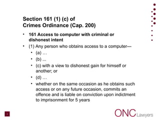 Section 161 (1) (c) of
Crimes Ordinance (Cap. 200)
• 161 Access to computer with criminal or
dishonest intent
• (1) Any person who obtains access to a computer—
• (a) …
• (b) ...
• (c) with a view to dishonest gain for himself or
another; or
• (d) …
• whether on the same occasion as he obtains such
access or on any future occasion, commits an
offence and is liable on conviction upon indictment
to imprisonment for 5 years
3
 