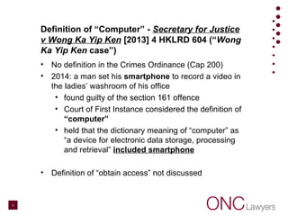 Definition of “Computer” - Secretary for Justice
v Wong Ka Yip Ken [2013] 4 HKLRD 604 (“Wong
Ka Yip Ken case”)
• No definition in the Crimes Ordinance (Cap 200)
• 2014: a man set his smartphone to record a video in
the ladies’ washroom of his office
• found guilty of the section 161 offence
• Court of First Instance considered the definition of
“computer”
• held that the dictionary meaning of “computer” as
“a device for electronic data storage, processing
and retrieval” included smartphone
• Definition of “obtain access” not discussed
5
 