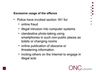 Excessive usage of the offence
• Police have invoked section 161 for:
• online fraud
• illegal intrusion into computer systems
• clandestine photo-taking using
smartphones in such non-public places as
toilets or changing rooms
• online publication of obscene or
threatening information
• inciting others on the Internet to engage in
illegal acts
6
 