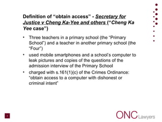 Definition of “obtain access” - Secretary for
Justice v Cheng Ka-Yee and others (“Cheng Ka
Yee case”)
• Three teachers in a primary school (the “Primary
School”) and a teacher in another primary school (the
“Four”)
• used mobile smartphones and a school’s computer to
leak pictures and copies of the questions of the
admission interview of the Primary School
• charged with s.161(1)(c) of the Crimes Ordinance:
“obtain access to a computer with dishonest or
criminal intent”
8
 