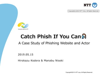 Copyright©2019 NTT corp. All Rights Reserved.
Catch Phish If You Can
A Case Study of Phishing Website and Actor
2019.05.15
Hirokazu Kodera & Manabu Niseki
Copyright(c)2019 NTT Corp. All Rights Reserved.
 