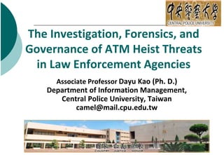 The Investigation, Forensics, and
Governance of ATM Heist Threats
in Law Enforcement Agencies
Associate Professor Dayu Kao (Ph. D.)
Department of Information Management,
Central Police University, Taiwan
camel@mail.cpu.edu.tw
 