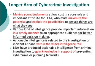 Longer Arm of Cybercrime Investigation
 Making sound judgments at low cost is a core role and
important attribute for LEA...