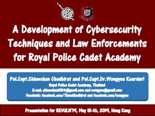A Development of Cybersecurity
Techniques and Law Enforcements
for Royal Police Cadet Academy
ศูนย์ปฏิบัติการสานักงานตารวจแห่งชาติPresentation for REVULN’19, May 15-16, 2019, Hong Kong
Pol.Capt.Chiawchan Chodhirat and Pol.Capt.Dr.Wongyos Keardsri
Royal Police Cadet Academy, Thailand
E-mal: chiawchan2014@gmail.com and wongyos@gmail.com
Facebook: facebook.com/ThomChodhirat and facebook.com/wongyos
 