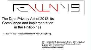 The Data Privacy Act of 2012, its
Compliance and implementation
in the Philippines
15 May–16 May · Harbour Plaza North Point, Hong Kong .
Dr. Rolando R. Lansigan, CEH, CHFI, SySA+
(Former Chief- Compliance and Monitoring Division)
National Privacy Commission
GDPR Coalition Ambassador
 