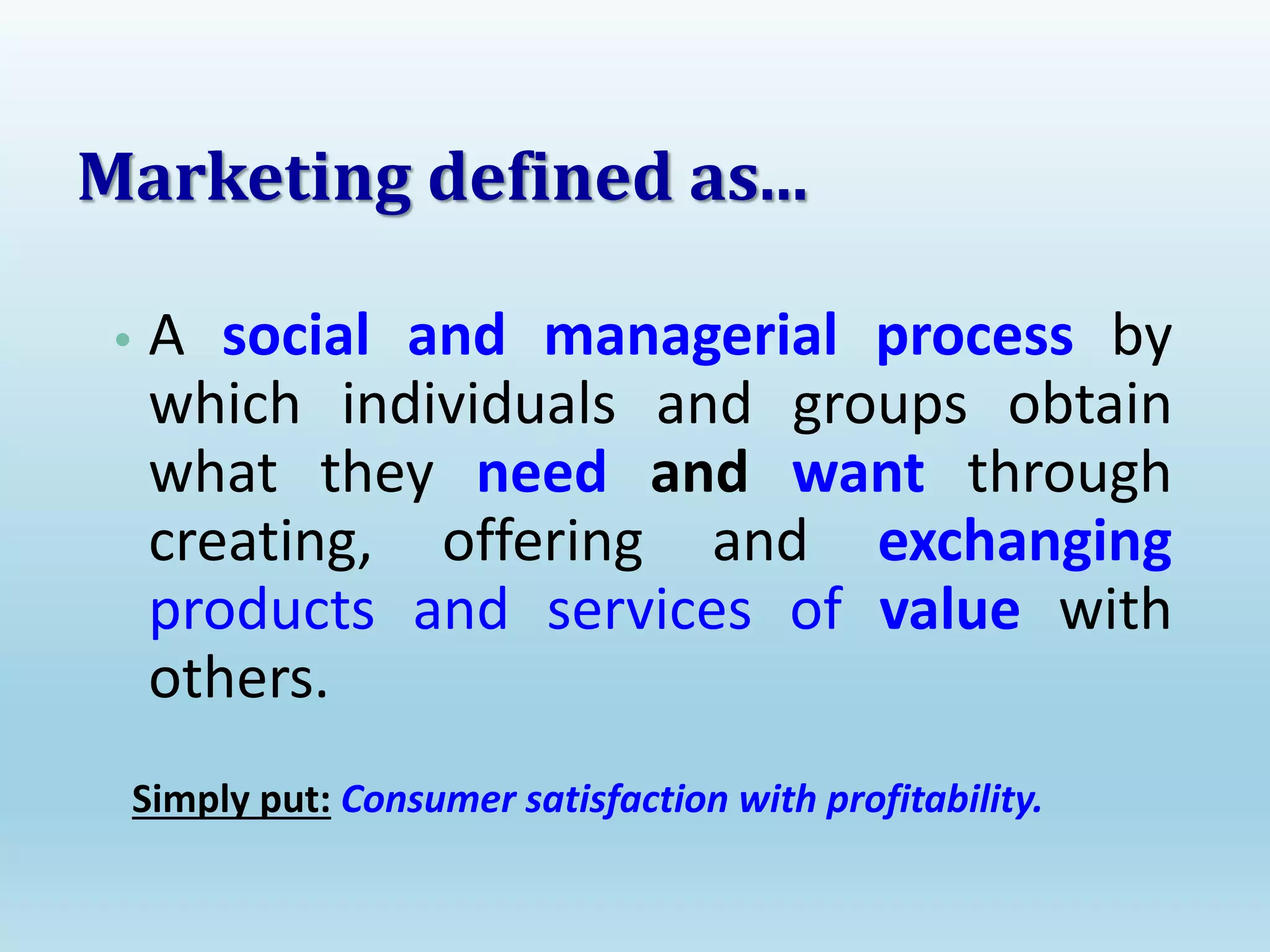 • A social and managerial process by
which individuals and groups obtain
what they need and want through
creating, offering and exchanging
products and services of value with
others.
Simply put: Consumer satisfaction with profitability.
Marketing defined as...
 