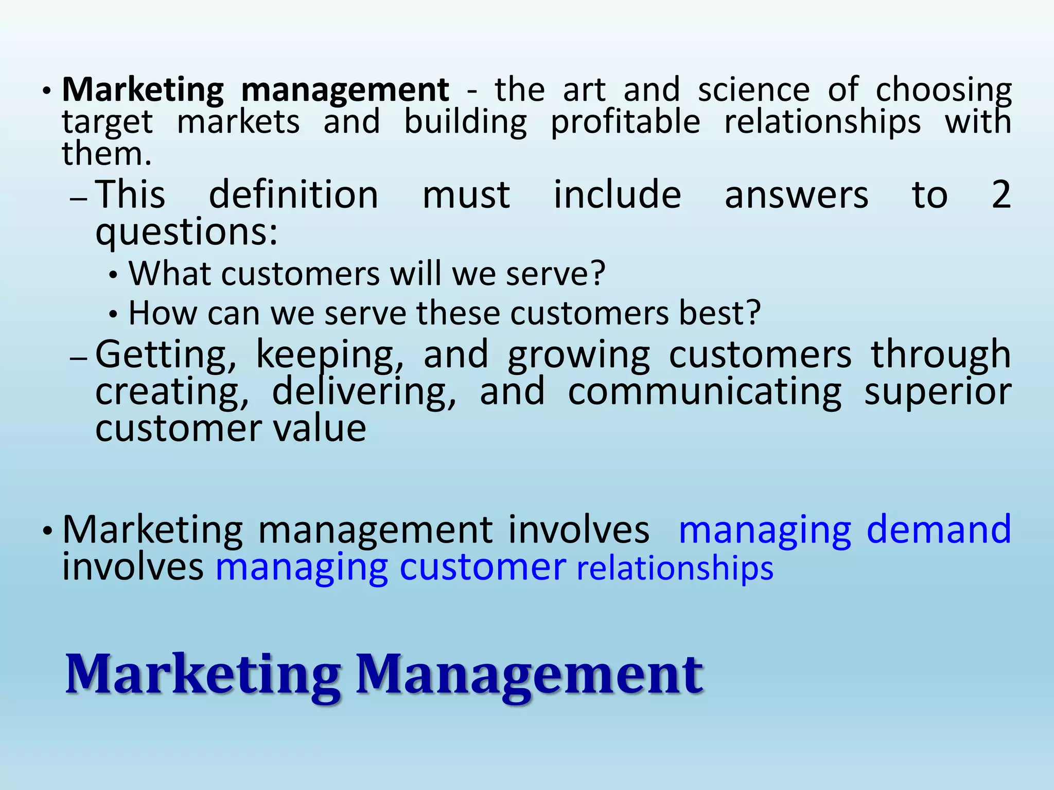 • Marketing management - the art and science of choosing
target markets and building profitable relationships with
them.
– This definition must include answers to 2
questions:
• What customers will we serve?
• How can we serve these customers best?
– Getting, keeping, and growing customers through
creating, delivering, and communicating superior
customer value
• Marketing management involves managing demand
involves managing customer relationships
Marketing Management
 