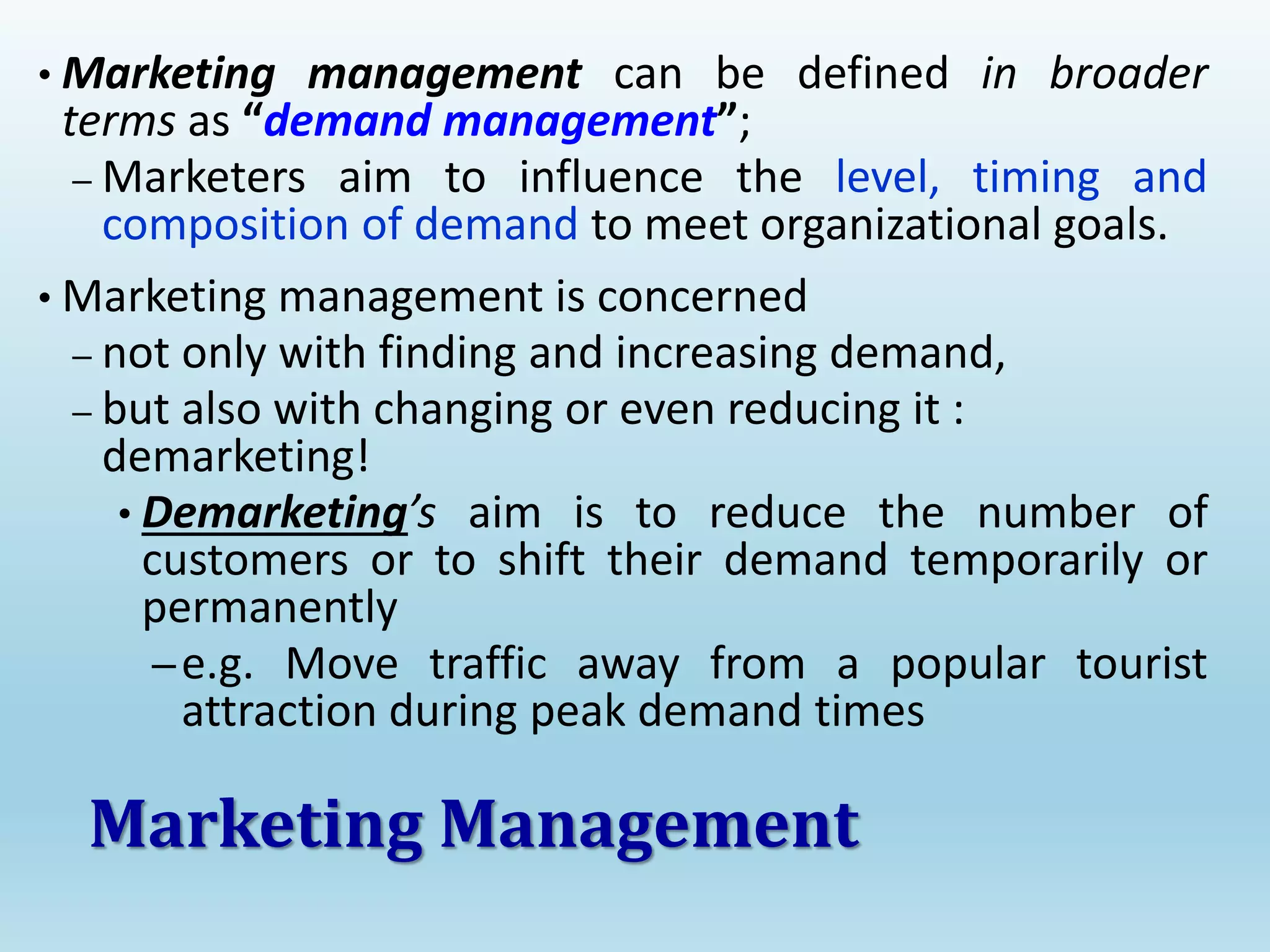 • Marketing management can be defined in broader
terms as “demand management”;
– Marketers aim to influence the level, timing and
composition of demand to meet organizational goals.
• Marketing management is concerned
– not only with finding and increasing demand,
– but also with changing or even reducing it :
demarketing!
• Demarketing’s aim is to reduce the number of
customers or to shift their demand temporarily or
permanently
–e.g. Move traffic away from a popular tourist
attraction during peak demand times
Marketing Management
 