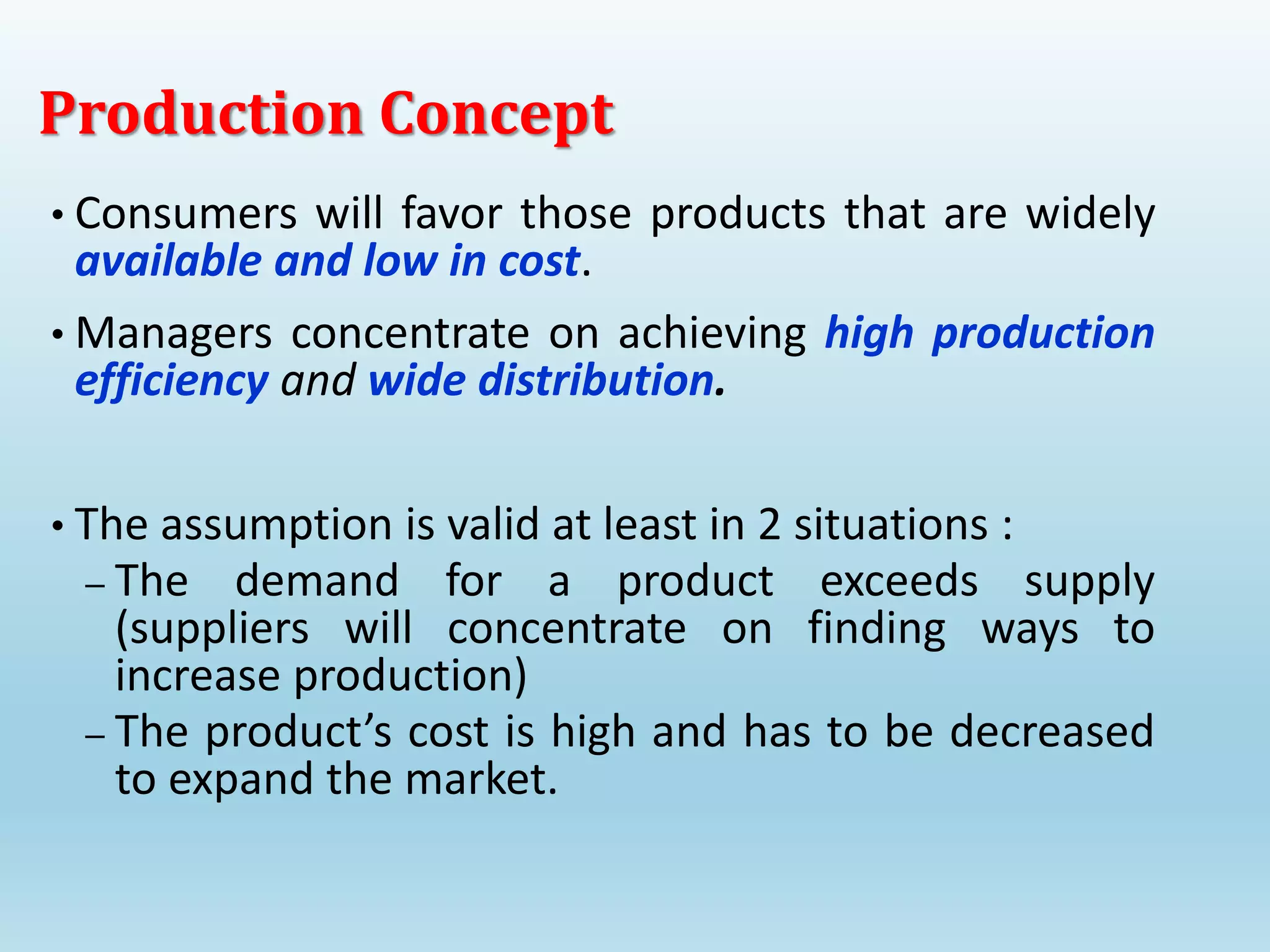 • Consumers will favor those products that are widely
available and low in cost.
• Managers concentrate on achieving high production
efficiency and wide distribution.
• The assumption is valid at least in 2 situations :
– The demand for a product exceeds supply
(suppliers will concentrate on finding ways to
increase production)
– The product’s cost is high and has to be decreased
to expand the market.
Production Concept
 