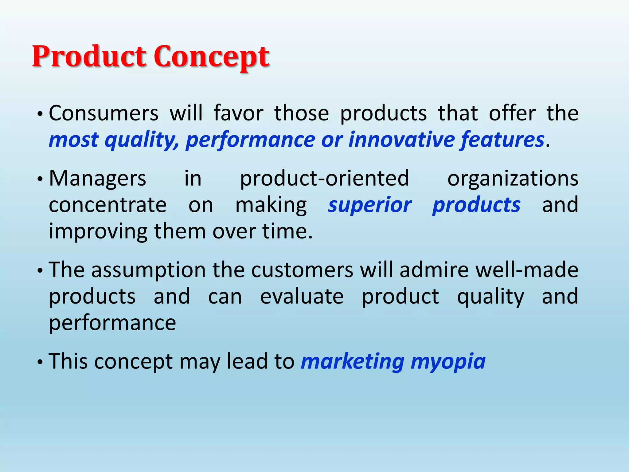 • Consumers will favor those products that offer the
most quality, performance or innovative features.
• Managers in product-oriented organizations
concentrate on making superior products and
improving them over time.
• The assumption the customers will admire well-made
products and can evaluate product quality and
performance
• This concept may lead to marketing myopia
Product Concept
 