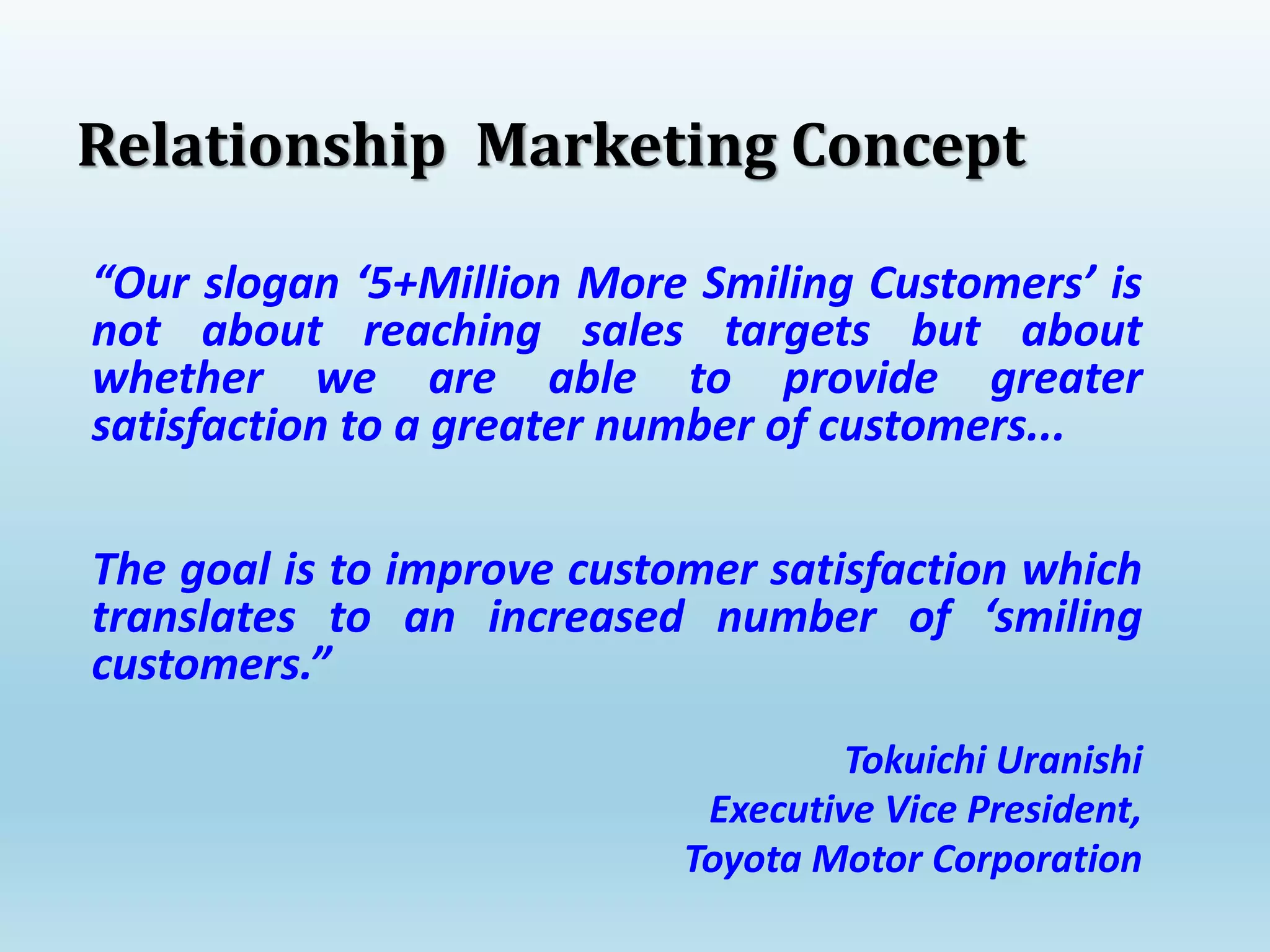 “Our slogan ‘5+Million More Smiling Customers’ is
not about reaching sales targets but about
whether we are able to provide greater
satisfaction to a greater number of customers...
The goal is to improve customer satisfaction which
translates to an increased number of ‘smiling
customers.”
Tokuichi Uranishi
Executive Vice President,
Toyota Motor Corporation
Relationship Marketing Concept
 