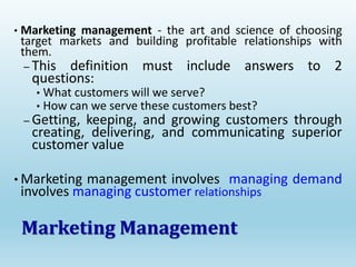 • Marketing management - the art and science of choosing
target markets and building profitable relationships with
them.
– This definition must include answers to 2
questions:
• What customers will we serve?
• How can we serve these customers best?
– Getting, keeping, and growing customers through
creating, delivering, and communicating superior
customer value
• Marketing management involves managing demand
involves managing customer relationships
Marketing Management
 