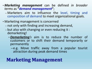 • Marketing management can be defined in broader
terms as “demand management”;
– Marketers aim to influence the level, timing and
composition of demand to meet organizational goals.
• Marketing management is concerned
– not only with finding and increasing demand,
– but also with changing or even reducing it :
demarketing!
• Demarketing’s aim is to reduce the number of
customers or to shift their demand temporarily or
permanently
–e.g. Move traffic away from a popular tourist
attraction during peak demand times
Marketing Management
 
