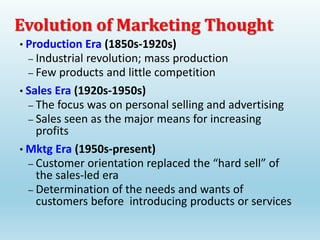 Evolution of Marketing Thought
• Production Era (1850s-1920s)
– Industrial revolution; mass production
– Few products and little competition
• Sales Era (1920s-1950s)
– The focus was on personal selling and advertising
– Sales seen as the major means for increasing
profits
• Mktg Era (1950s-present)
– Customer orientation replaced the “hard sell” of
the sales-led era
– Determination of the needs and wants of
customers before introducing products or services
 
