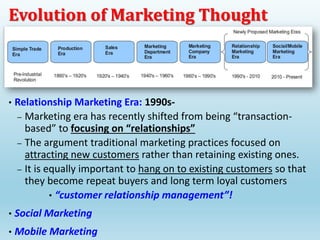 • Relationship Marketing Era: 1990s-
– Marketing era has recently shifted from being “transaction-
based” to focusing on “relationships”
– The argument traditional marketing practices focused on
attracting new customers rather than retaining existing ones.
– It is equally important to hang on to existing customers so that
they become repeat buyers and long term loyal customers
• “customer relationship management”!
• Social Marketing
• Mobile Marketing
Evolution of Marketing Thought
 
