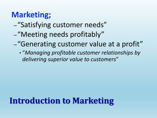 Marketing;
–“Satisfying customer needs”
–“Meeting needs profitably”
–“Generating customer value at a profit”
• “Managing profitable customer relationships by
delivering superior value to customers”
Introduction to Marketing
 