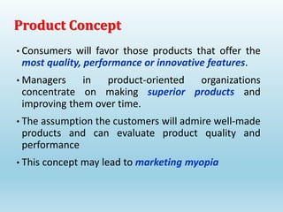 • Consumers will favor those products that offer the
most quality, performance or innovative features.
• Managers in product-oriented organizations
concentrate on making superior products and
improving them over time.
• The assumption the customers will admire well-made
products and can evaluate product quality and
performance
• This concept may lead to marketing myopia
Product Concept
 