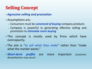 • Agressive selling and promotion
• Assumptions are;
– Consumers must be convinced of buying company products
– Company is powerful in generating effective selling and
promotion to stimulate more buying
• This concept is mostly used by firms which have
overcapacity.
• The aim is “to sell what they make” rather than “make
what the market wants.”
• Short-term profits are more important (customer
dissatisfaction may occur)
Selling Concept
 