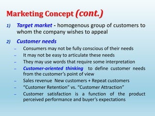 1) Target market - homogenous group of customers to
whom the company wishes to appeal
2) Customer needs
– Consumers may not be fully conscious of their needs
– It may not be easy to articulate these needs
– They may use words that require some interpretation
– Customer-oriented thinking to define customer needs
from the customer’s point of view
– Sales revenue New customers + Repeat customers
– “Customer Retention” vs. “Customer Attraction”
– Customer satisfaction is a function of the product
perceived performance and buyer’s expectations
Marketing Concept (cont.)
 