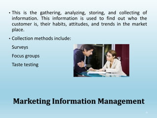 29
Marketing Information Management
• This is the gathering, analyzing, storing, and collecting of
information. This information is used to find out who the
customer is, their habits, attitudes, and trends in the market
place.
• Collection methods include:
Surveys
Focus groups
Taste testing
 