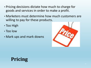 31
Pricing
• Pricing decisions dictate how much to charge for
goods and services in order to make a profit.
• Marketers must determine how much customers are
willing to pay for these products.
• Too High
• Too low
• Mark ups and mark downs
 