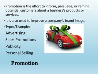 32
Promotion
• Promotion is the effort to inform, persuade, or remind
potential customers about a business’s products or
services.
• It is also used to improve a company’s brand image.
• Types/Examples:
Advertising
Sales Promotions
Publicity
Personal Selling
 